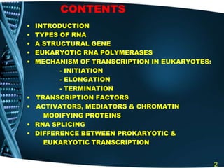 CONTENTS
• INTRODUCTION
• TYPES OF RNA
• A STRUCTURAL GENE
• EUKARYOTIC RNA POLYMERASES
• MECHANISM OF TRANSCRIPTION IN EUKARYOTES:
- INITIATION
- ELONGATION
- TERMINATION
• TRANSCRIPTION FACTORS
• ACTIVATORS, MEDIATORS & CHROMATIN
MODIFYING PROTEINS
• RNA SPLICING
• DIFFERENCE BETWEEN PROKARYOTIC &
EUKARYOTIC TRANSCRIPTION
2
 