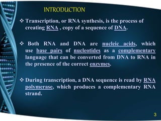 INTRODUCTION
 Transcription, or RNA synthesis, is the process of
creating RNA , copy of a sequence of DNA.
 Both RNA and DNA are nucleic acids, which
use base pairs of nucleotides as a complementary
language that can be converted from DNA to RNA in
the presence of the correct enzymes.
 During transcription, a DNA sequence is read by RNA
polymerase, which produces a complementary RNA
strand.
3
 