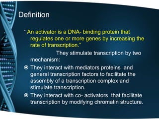 Definition
“ An activator is a DNA- binding protein that
regulates one or more genes by increasing the
rate of transcription.”
They stimulate transcription by two
mechanism:
 They interact with mediators proteins and
general transcription factors to facilitate the
assembly of a transcription complex and
stimulate transcription.
 They interact with co- activators that facilitate
transcription by modifying chromatin structure.
 