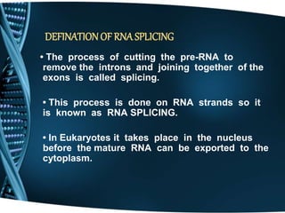 DEFINATIONOF RNA SPLICING
• The process of cutting the pre-RNA to
remove the introns and joining together of the
exons is called splicing.
• This process is done on RNA strands so it
is known as RNA SPLICING.
• In Eukaryotes it takes place in the nucleus
before the mature RNA can be exported to the
cytoplasm.
 