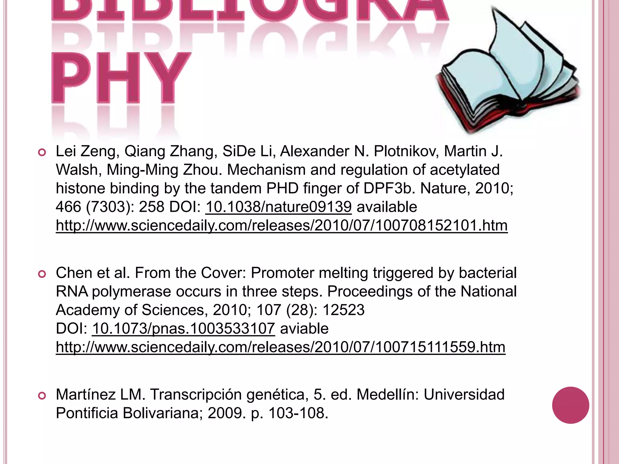 BIBLIOGRAPHYLei Zeng, Qiang Zhang, SiDe Li, Alexander N. Plotnikov, Martin J. Walsh, Ming-Ming Zhou. Mechanism and regulation of acetylated histone binding by the tandem PHD finger of DPF3b. Nature, 2010; 466 (7303): 258 DOI: 10.1038/nature09139 available http://www.sciencedaily.com/releases/2010/07/100708152101.htmChen et al. From the Cover: Promoter melting triggered by bacterial RNA polymerase occurs in three steps. Proceedings of the National Academy of Sciences, 2010; 107 (28): 12523 DOI: 10.1073/pnas.1003533107 aviable http://www.sciencedaily.com/releases/2010/07/100715111559.htmMartínez LM. Transcripción genética, 5. ed. Medellín: Universidad Pontificia Bolivariana; 2009. p. 103-108.