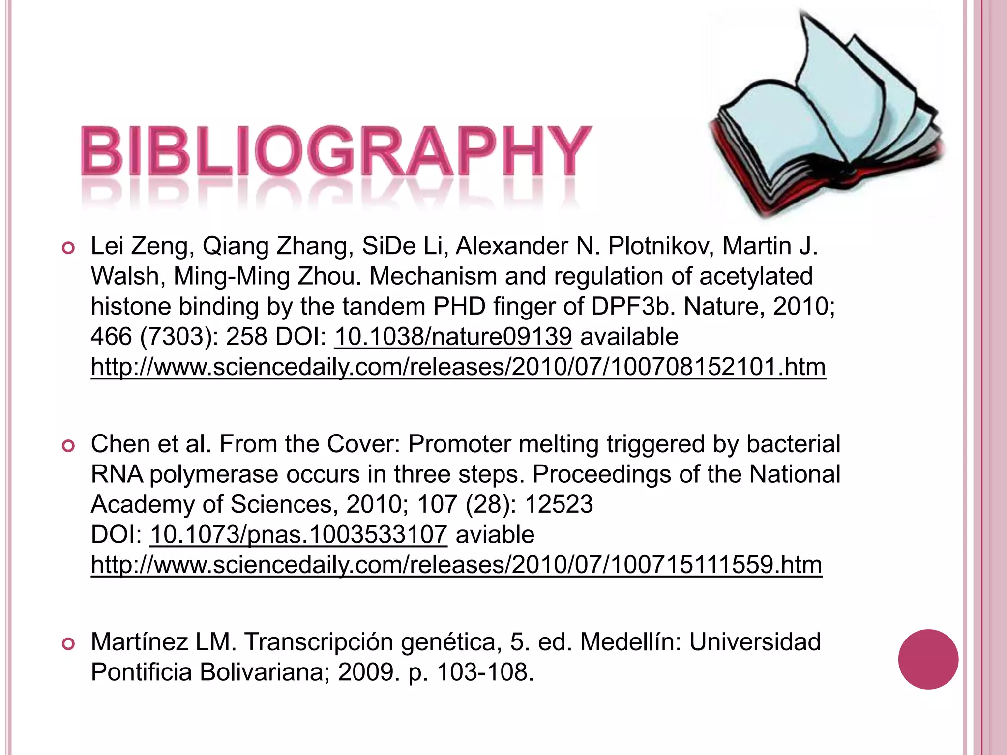 BIBLIOGRAPHYLei Zeng, Qiang Zhang, SiDe Li, Alexander N. Plotnikov, Martin J. Walsh, Ming-Ming Zhou. Mechanism and regulation of acetylated histone binding by the tandem PHD finger of DPF3b. Nature, 2010; 466 (7303): 258 DOI: 10.1038/nature09139 available http://www.sciencedaily.com/releases/2010/07/100708152101.htmChen et al. From the Cover: Promoter melting triggered by bacterial RNA polymerase occurs in three steps. Proceedings of the National Academy of Sciences, 2010; 107 (28): 12523 DOI: 10.1073/pnas.1003533107 aviable http://www.sciencedaily.com/releases/2010/07/100715111559.htmMartínez LM. Transcripción genética, 5. ed. Medellín: Universidad Pontificia Bolivariana; 2009. p. 103-108.