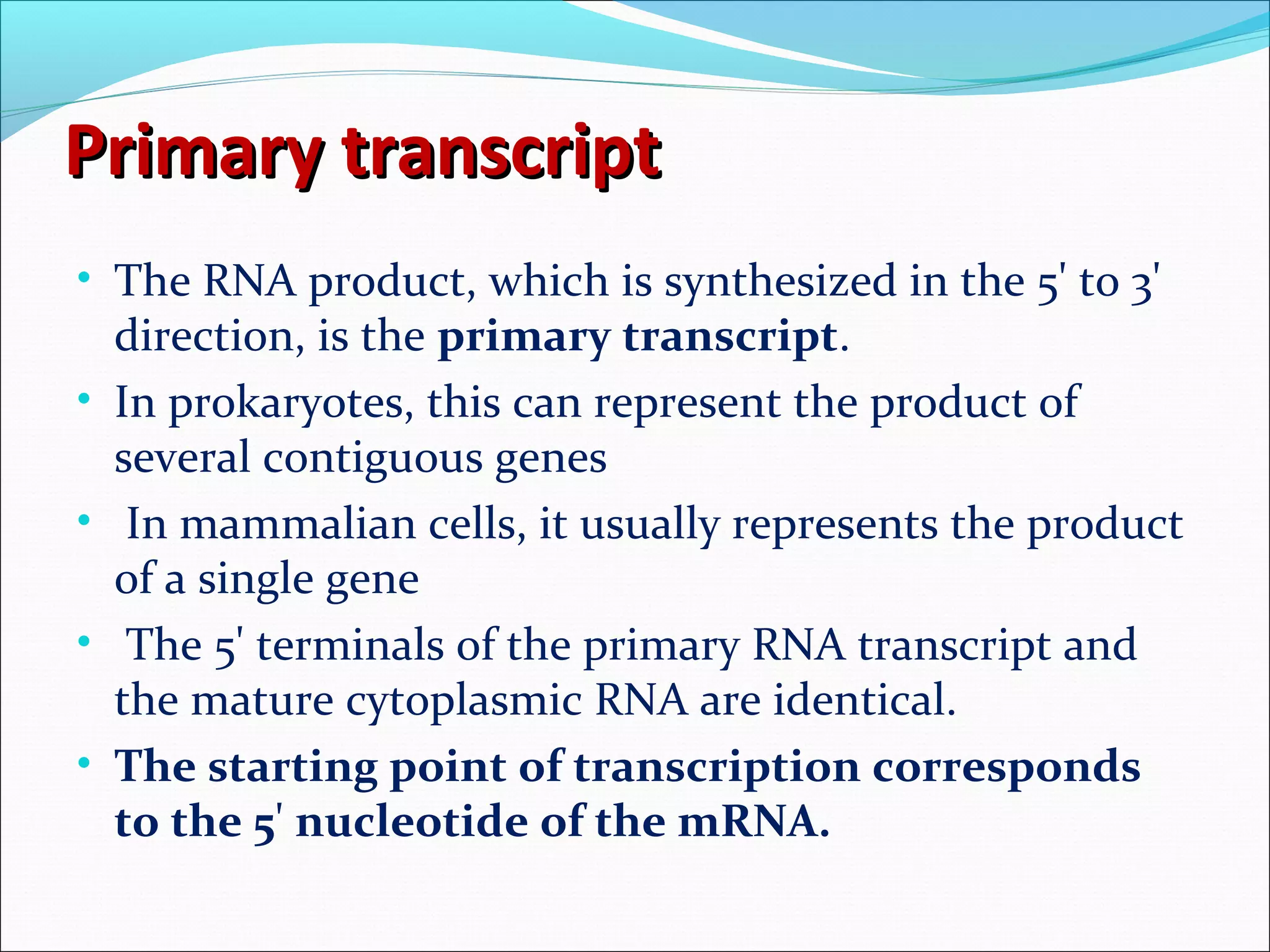 Primary transcriptPrimary transcript
• The RNA product, which is synthesized in the 5' to 3'
direction, is the primary transcript.
• In prokaryotes, this can represent the product of
several contiguous genes
• In mammalian cells, it usually represents the product
of a single gene
• The 5' terminals of the primary RNA transcript and
the mature cytoplasmic RNA are identical.
• The starting point of transcription corresponds
to the 5' nucleotide of the mRNA.
 