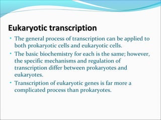 Eukaryotic transcriptionEukaryotic transcription
• The general process of transcription can be applied to
both prokaryotic cells and eukaryotic cells.
• The basic biochemistry for each is the same; however,
the specific mechanisms and regulation of
transcription differ between prokaryotes and
eukaryotes.
• Transcription of eukaryotic genes is far more a
complicated process than prokaryotes.
 