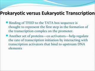 Prokaryotic versus Eukaryotic TranscriptionProkaryotic versus Eukaryotic Transcription
Binding of TFIID to the TATA box sequence is
thought to represent the first step in the formation of
the transcription complex on the promoter.
Another set of proteins—co activators—help regulate
the rate of transcription initiation by interacting with
transcription activators that bind to upstream DNA
elements
 