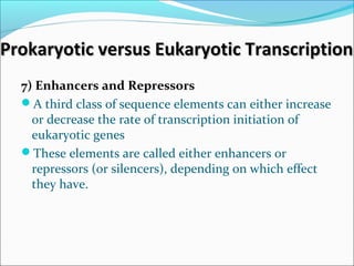 Prokaryotic versus Eukaryotic TranscriptionProkaryotic versus Eukaryotic Transcription
7) Enhancers and Repressors
A third class of sequence elements can either increase
or decrease the rate of transcription initiation of
eukaryotic genes
These elements are called either enhancers or
repressors (or silencers), depending on which effect
they have.
 