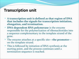 Transcription unitTranscription unit
• A transcription unit is defined as that region of DNA
that includes the signals for transcription initiation,
elongation, and termination.
• DNA-dependent RNA polymerase is the enzyme
responsible for the polymerization of ribonucleotides into
a sequence complementary to the template strand of the
gene.
• The enzyme attaches at a specific site—the promoter—
on the template strand.
• This is followed by initiation of RNA synthesis at the
starting point, and the process continues until a
termination sequence is reached.
 