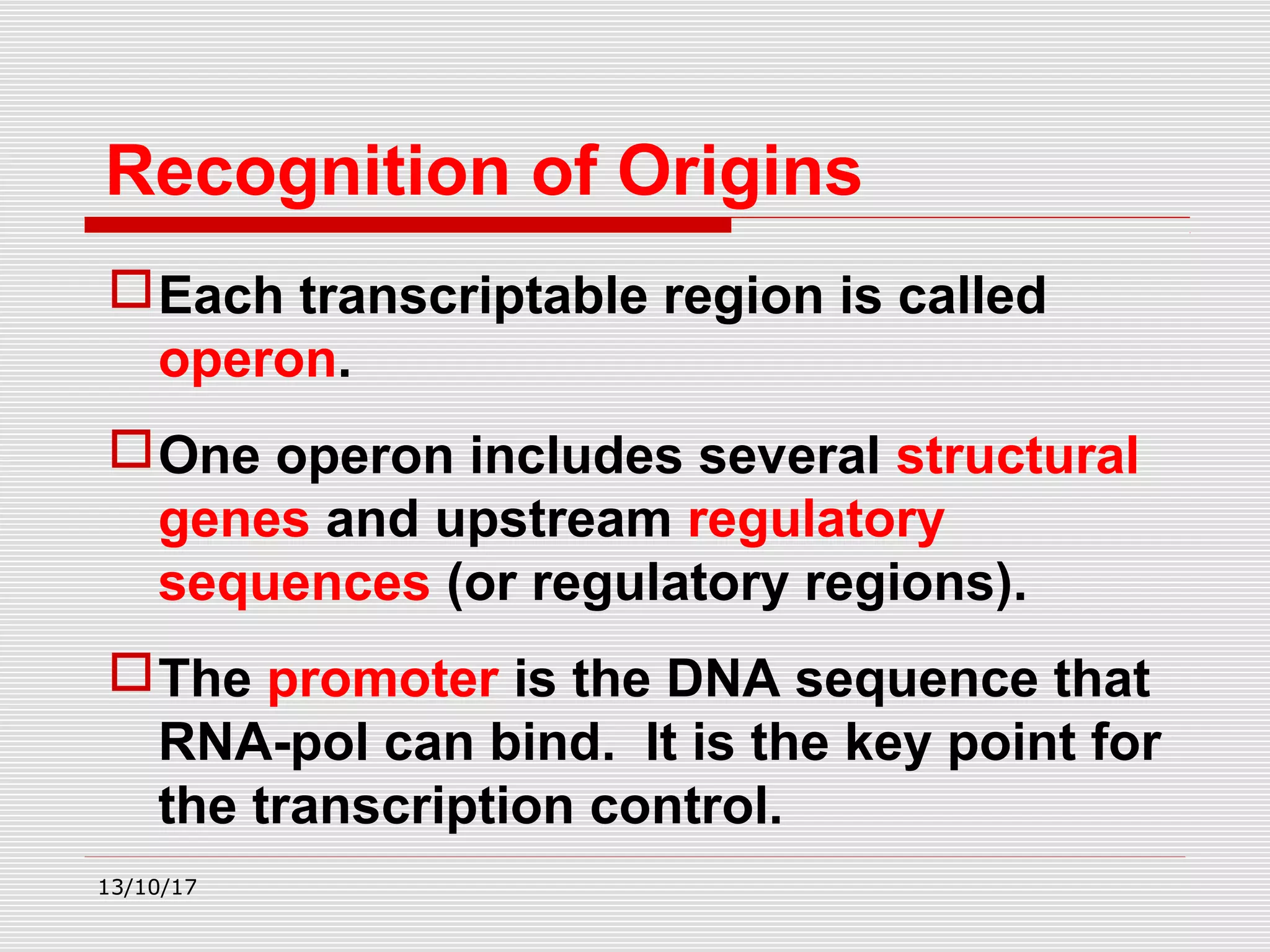 Each transcriptable region is called
operon.
One operon includes several structural
genes and upstream regulatory
sequences (or regulatory regions).
The promoter is the DNA sequence that
RNA-pol can bind. It is the key point for
the transcription control.
Recognition of Origins
13/10/17
 