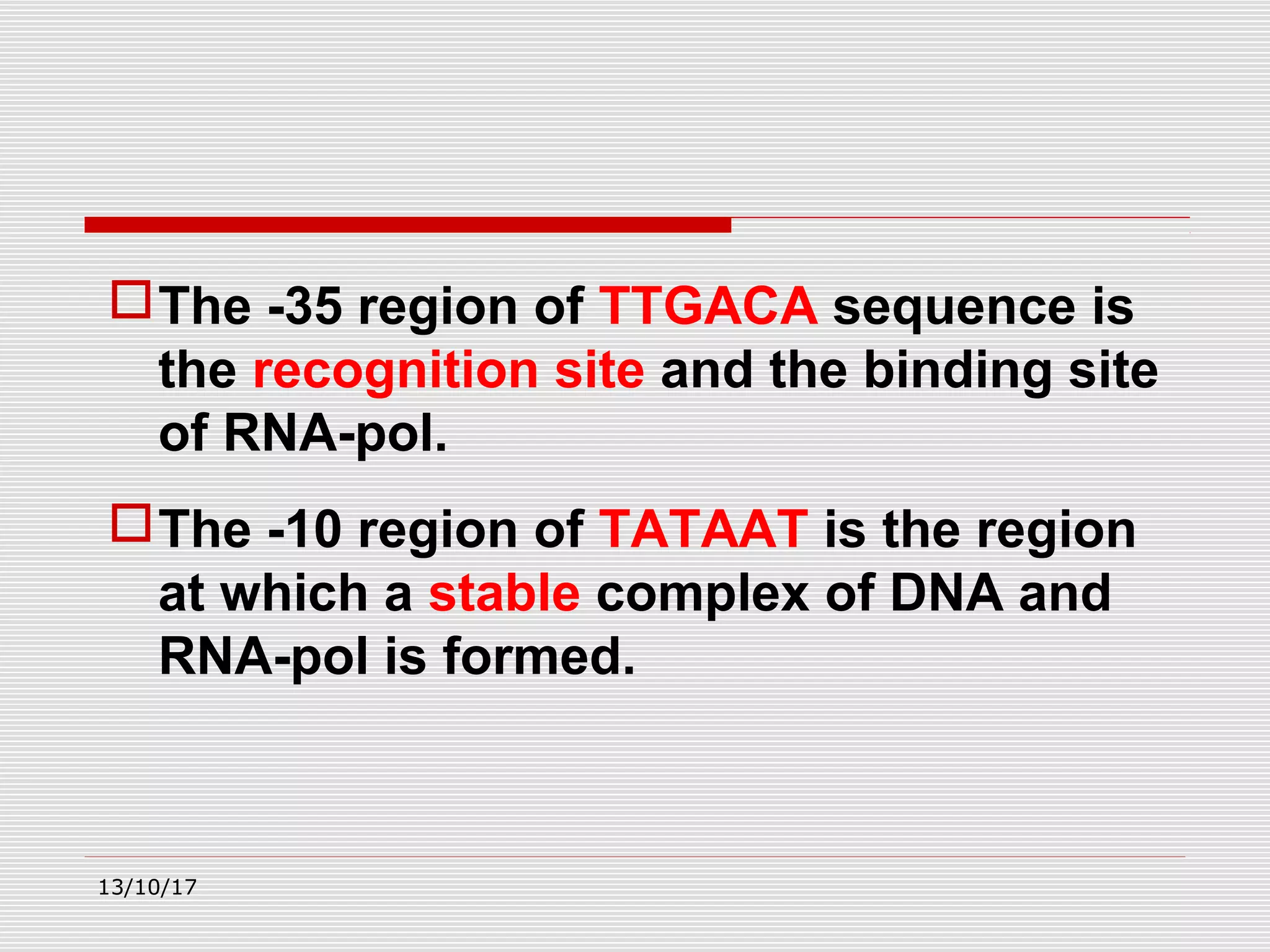 The -35 region of TTGACA sequence is
the recognition site and the binding site
of RNA-pol.
The -10 region of TATAAT is the region
at which a stable complex of DNA and
RNA-pol is formed.
13/10/17
 