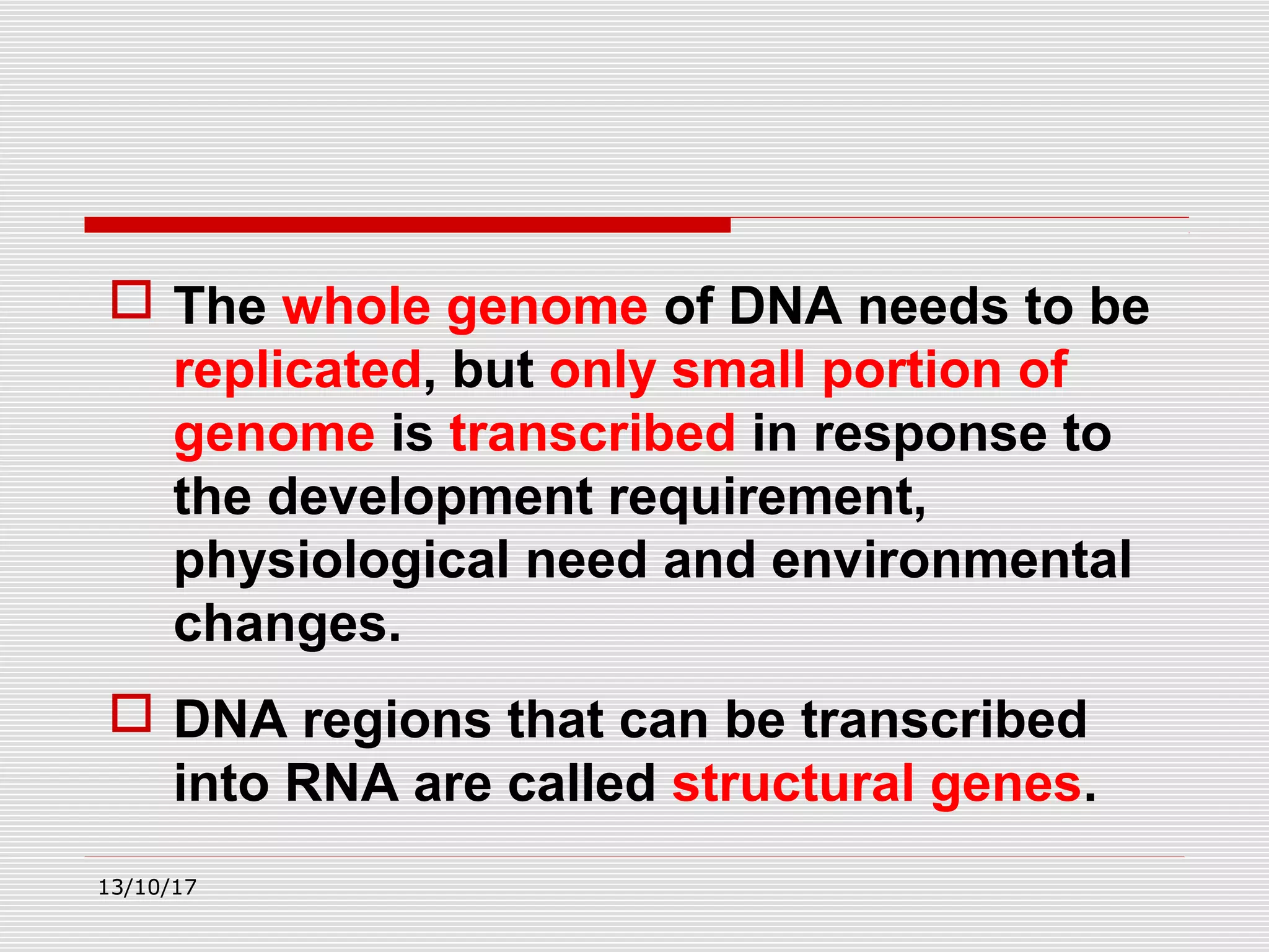  The whole genome of DNA needs to be
replicated, but only small portion of
genome is transcribed in response to
the development requirement,
physiological need and environmental
changes.
 DNA regions that can be transcribed
into RNA are called structural genes.
13/10/17
 
