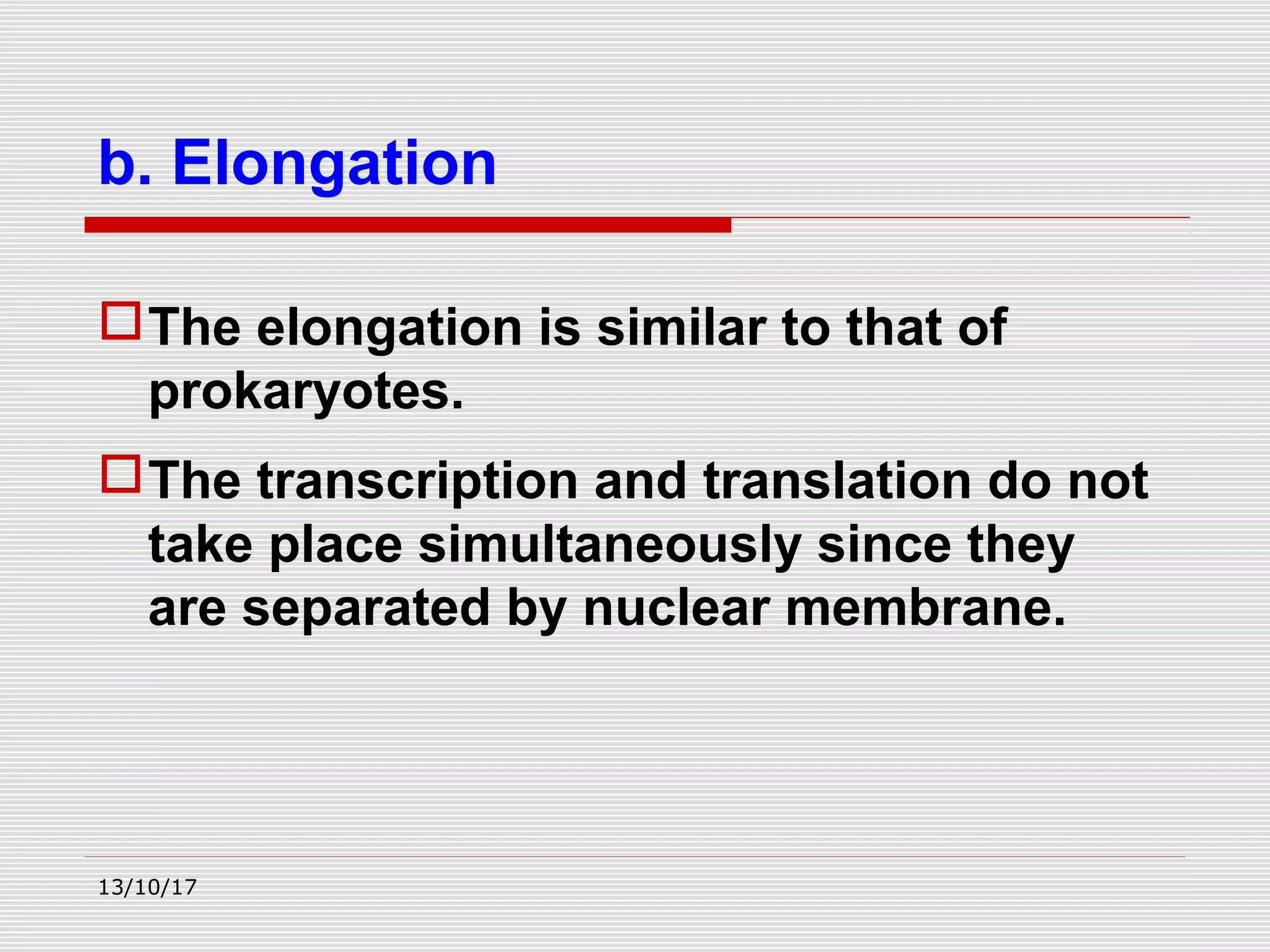 The elongation is similar to that of
prokaryotes.
The transcription and translation do not
take place simultaneously since they
are separated by nuclear membrane.
b. Elongation
13/10/17
 