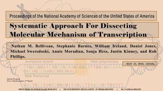 Systematic Approach For Dissecting
Molecular Mechanism of Transcription
Nathan M. Belliveau, Stephanie Barnes, William Ireland, Daniel Jones,
Michael Sweredoski, Annie Moradian, Sonja Hess, Justin Kinney, and Rob
Phillips.
MAY 22, 2018, 121(15)
Proceedings of the National Academy of Sciences of the United States of America
Babita Neupane
M.Sc. Bioinformatics, 2nd Batch
FRONTIERS IN MOLECULAR BIOLOGY | TRANSCRIPTION REGULATION IN PROKARYOTES | Dr. NAMRAJ DHAMI
 