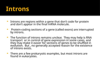 Introns
 Introns are regions within a gene that don’t code for protein
and don’t appear in the final mRNA molecule.
 Protein-coding sections of a gene (called exons) are interrupted
by introns.
 The function of introns remains unclear. They may help is RNA
transport or in control of gene expression in some cases, and
they may make it easier for sections of genes to be shuffled in
evolution. But , no generally accepted reason for the existence
of introns exists.
 There are a few prokaryotic examples, but most introns are
found in eukaryotes.
 