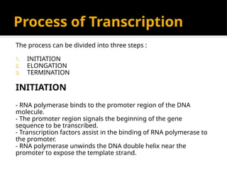 Process of Transcription
The process can be divided into three steps :
1. INITIATION
2. ELONGATION
3. TERMINATION
INITIATION
- RNA polymerase binds to the promoter region of the DNA
molecule.
- The promoter region signals the beginning of the gene
sequence to be transcribed.
- Transcription factors assist in the binding of RNA polymerase to
the promoter.
- RNA polymerase unwinds the DNA double helix near the
promoter to expose the template strand.
 