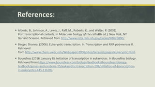 References:
 Alberts, B., Johnson, A., Lewis, J., Raff, M., Roberts, K., and Walter, P. (2002).
Posttranscriptional controls. In Molecular biology of the cell (4th ed.). New York, NY:
Garland Science. Retrieved from http://www.ncbi.nlm.nih.gov/books/NBK26890/.
 Berger, Shanna. (2006). Eukaryotic transcription. In Transcription and RNA polymerase II.
Retrieved
from http://www.chem.uwec.edu/Webpapers2006/sites/bergersl/pages/eukaryotic.html.
 Boundless (2016, January 8). Initiation of transcription in eukaryotes. In Boundless biology.
Retrieved from https://www.boundless.com/biology/textbooks/boundless-biology-
textbook/genes-and-proteins-15/eukaryotic-transcription-108/initiation-of-transcription-
in-eukaryotes-445-11670/.
 