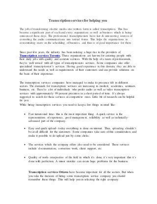 Transcription services forhelping you
The job of transforming electric media into written form is called transcription. This has
become a significant part of each and every organization as well as business which is being
outsourced these days. The professional transcriptionists have fast & unwavering sources of
converting the audio communications into textual forms. This helps the organizations in
concentrating more on the scheduling of business, and thus is of good importance for them.
Since past few years, the industry has been noticing a huge rise in the providers of
Transcription services Toronto. These organizations are known for assisting people with
their daily jobs with quality and accurate services. With the help of a team of professionals,
they’re well-versed with all types of transcriptionists services. Some companies also offer
specialized transcriptionist’s services. Having good experience in this domain, they are able to
understand the needs as well as requirements of their customers and can provide solutions on
the basis of their experience.
The transcription services companies have managed to make its presence felt in different
sectors. The demands for transcription services are increasing in medical, academics, seminars,
business, etc. There’re a lot of individuals who prefer audio as well as video transcription
services with approximately 99 percent precision in a short period of time. It’s always
suggested to search for these services at competitive rates. Little bit of research can be helpful
for you.
While hiring transcription services you need to keep a few things in mind like:
 Fast turnaround time- this is the most important thing. A quick service is the
representation of experience, good management, reliability as well as technically
advanced part of the company.
 Easy and quick upload- today everything is done on internet. Thus, uploading shouldn’t
be at all difficult for the customers. Some companies take care of this consideration and
make it possible to do upload just by some clicks.
 The services which the company offers also need to be considered. These services
include documentation, correction work, client support, etc.
 Quality of work- irrespective of the field in which it’s done, it’s very important that it’s
done with perfection. A minor mistake can create huge problems for the business.
Transcription services Ottawa have become important for all the sectors. But when
you take the decision of hiring some transcription service company you should
remember these things. This will help you in selecting the right company.
 