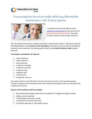 Transcription Services India Offering Affordable
            Conference Call Transcription

                                                      “Transcription Services India offers accurate
                                                      conference call transcription at special rates with
                                                      guaranteed privacy and perfection. Transcribe
                                                      recorded conference audio to paper transcript.”



TSI Transcription Services India, a leading transcription company based in India, is offering accurate and
affordable telephone call & conference call transcription. Transcription Services India is an established
company has vast experience in preparing quality results from recorded conference audio to paper
transcript.

Transcription is provided for All Types Of:

        Audio conference
        Video conference
        Web conference
        Conference recording
        Conference archiving
        Conference calls
        Telephone calls
        Interview calls
        Earning calls and so on

Transcription Services India (TSI) offers each client and exclusive team on the transcribing project.
Trained and experienced transcriptionists work with advanced technology to make sure transcripts with
a high level of precision.

Features of Our Conference Call Transcription:

        Most advanced technology to deal with transcriptions for all digital & analogue file types.
        Highly accurate transcripts
        Confidentiality and Security assured
        Customized Turn-Around Times (TAT)
        Print Ready transcripts in a formatted structure
 