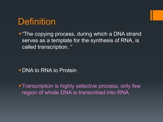 Definition
“The copying process, during which a DNA strand
serves as a template for the synthesis of RNA, is
called transcription. “
DNA to RNA to Protein
Transcription is highly selective process, only few
region of whole DNA is transcribed into RNA
 