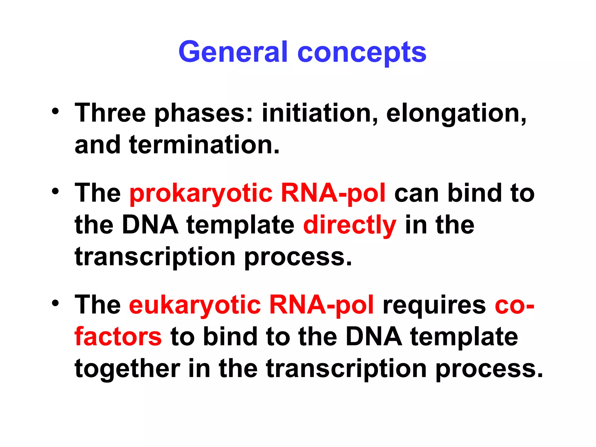 • Three phases: initiation, elongation,
and termination.
• The prokaryotic RNA-pol can bind to
the DNA template directly in the
transcription process.
• The eukaryotic RNA-pol requires co-
factors to bind to the DNA template
together in the transcription process.
General concepts
 