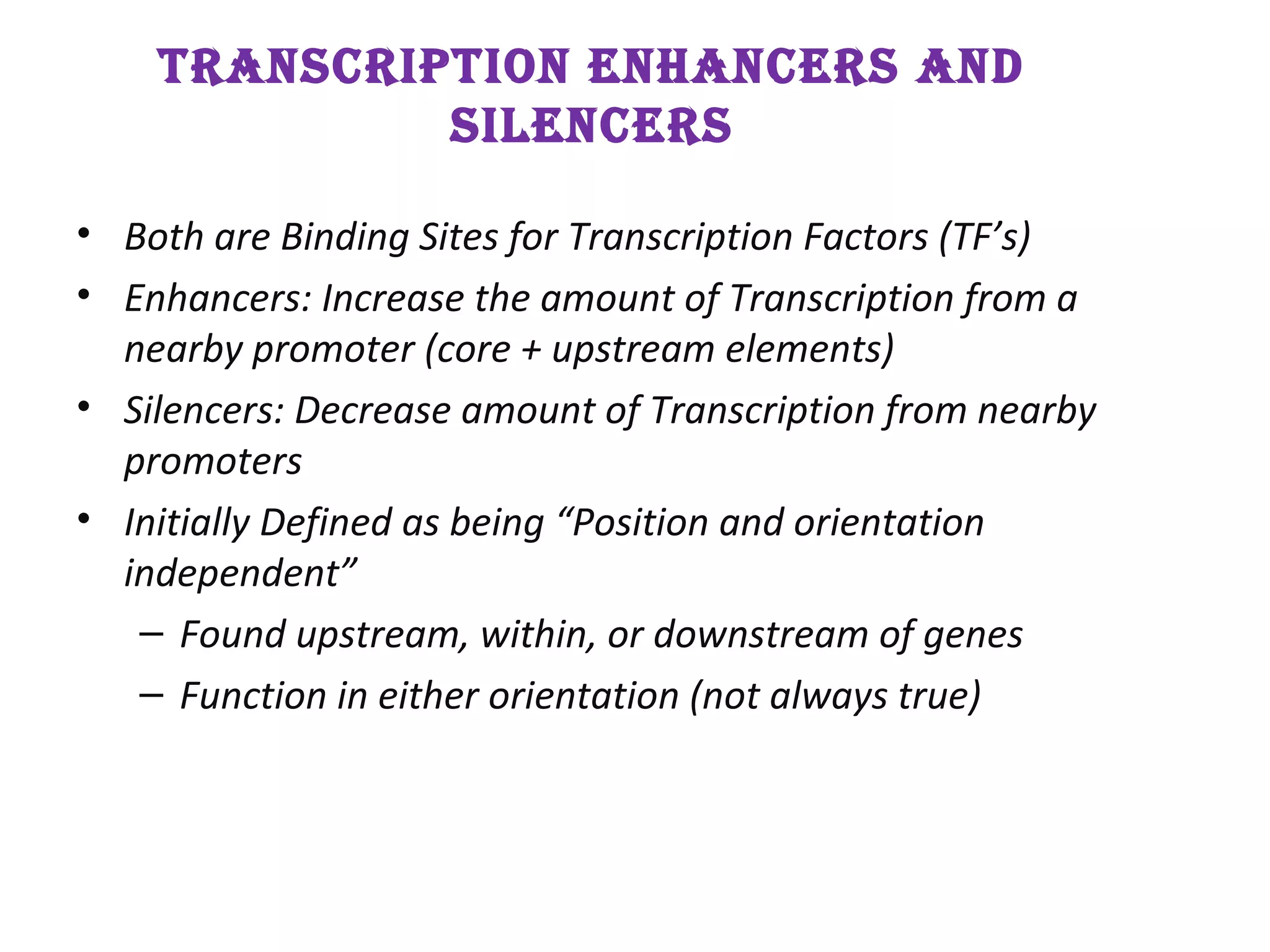 TranscripTion EnhancErs and
silEncErs
• Both are Binding Sites for Transcription Factors (TF’s)
• Enhancers: Increase the amount of Transcription from a
nearby promoter (core + upstream elements)
• Silencers: Decrease amount of Transcription from nearby
promoters
• Initially Defined as being “Position and orientation
independent”
– Found upstream, within, or downstream of genes
– Function in either orientation (not always true)
 