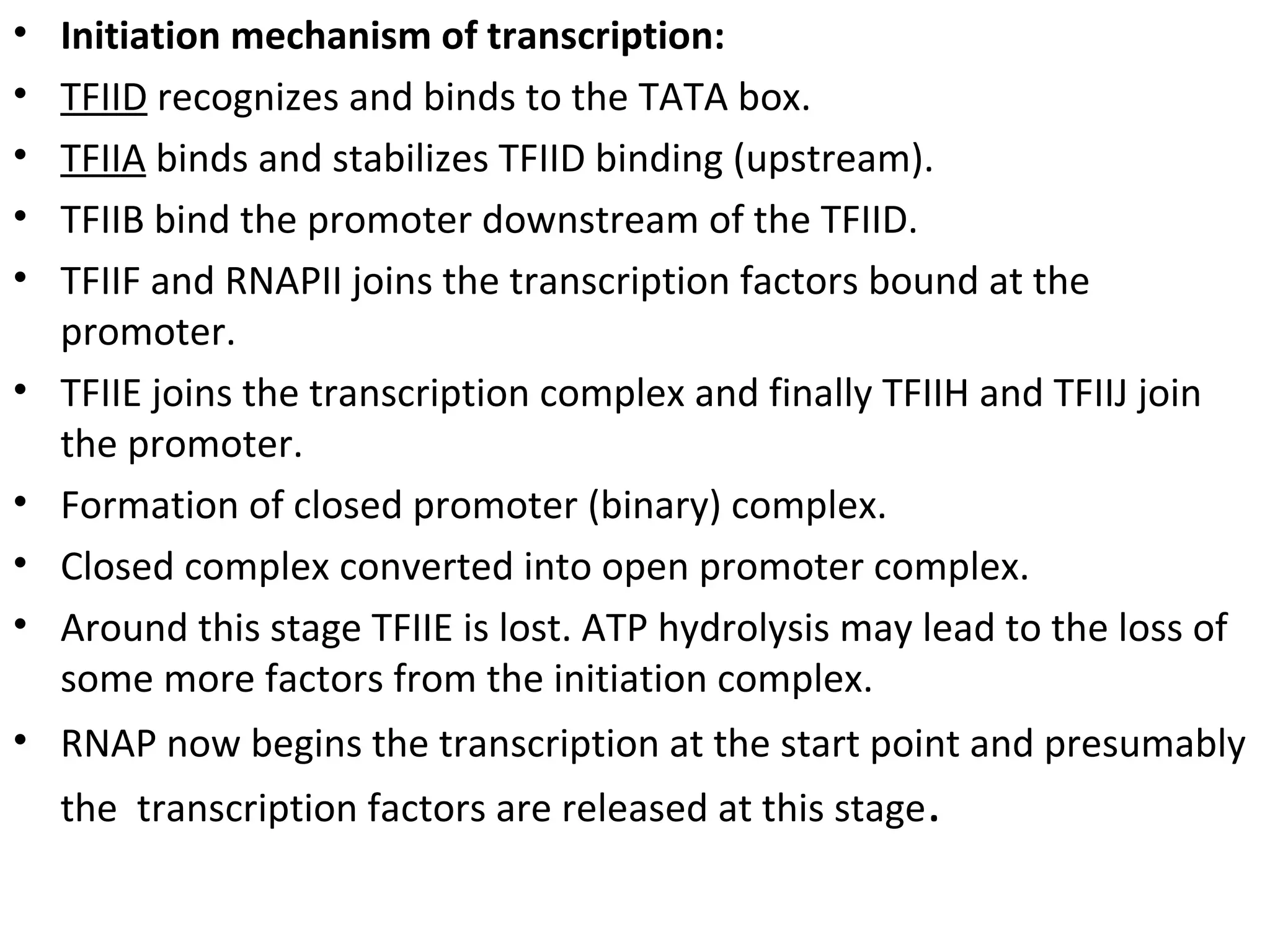 • Initiation mechanism of transcription:
• TFIID recognizes and binds to the TATA box.
• TFIIA binds and stabilizes TFIID binding (upstream).
• TFІІB bind the promoter downstream of the TFІІD.
• TFІІF and RNAPІІ joins the transcription factors bound at the
promoter.
• TFІІE joins the transcription complex and finally TFІІH and TFІІJ join
the promoter.
• Formation of closed promoter (binary) complex.
• Closed complex converted into open promoter complex.
• Around this stage TFІІE is lost. ATP hydrolysis may lead to the loss of
some more factors from the initiation complex.
• RNAP now begins the transcription at the start point and presumably
the transcription factors are released at this stage.
 