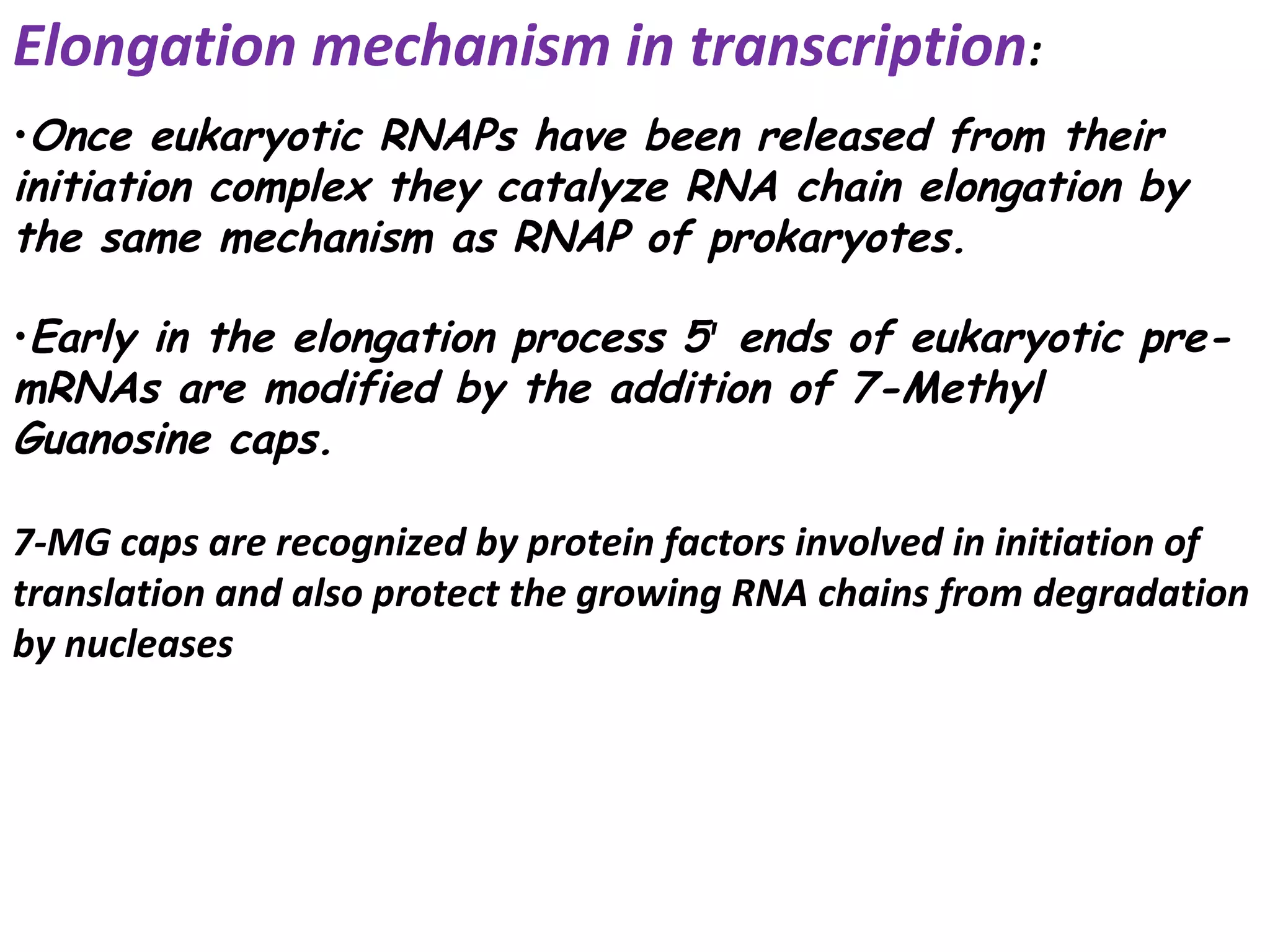 Elongation mechanism in transcription:
•Once eukaryotic RNAPs have been released from their
initiation complex they catalyze RNA chain elongation by
the same mechanism as RNAP of prokaryotes.
•Early in the elongation process 5' ends of eukaryotic pre-
mRNAs are modified by the addition of 7-Methyl
Guanosine caps.
7-MG caps are recognized by protein factors involved in initiation of
translation and also protect the growing RNA chains from degradation
by nucleases
 