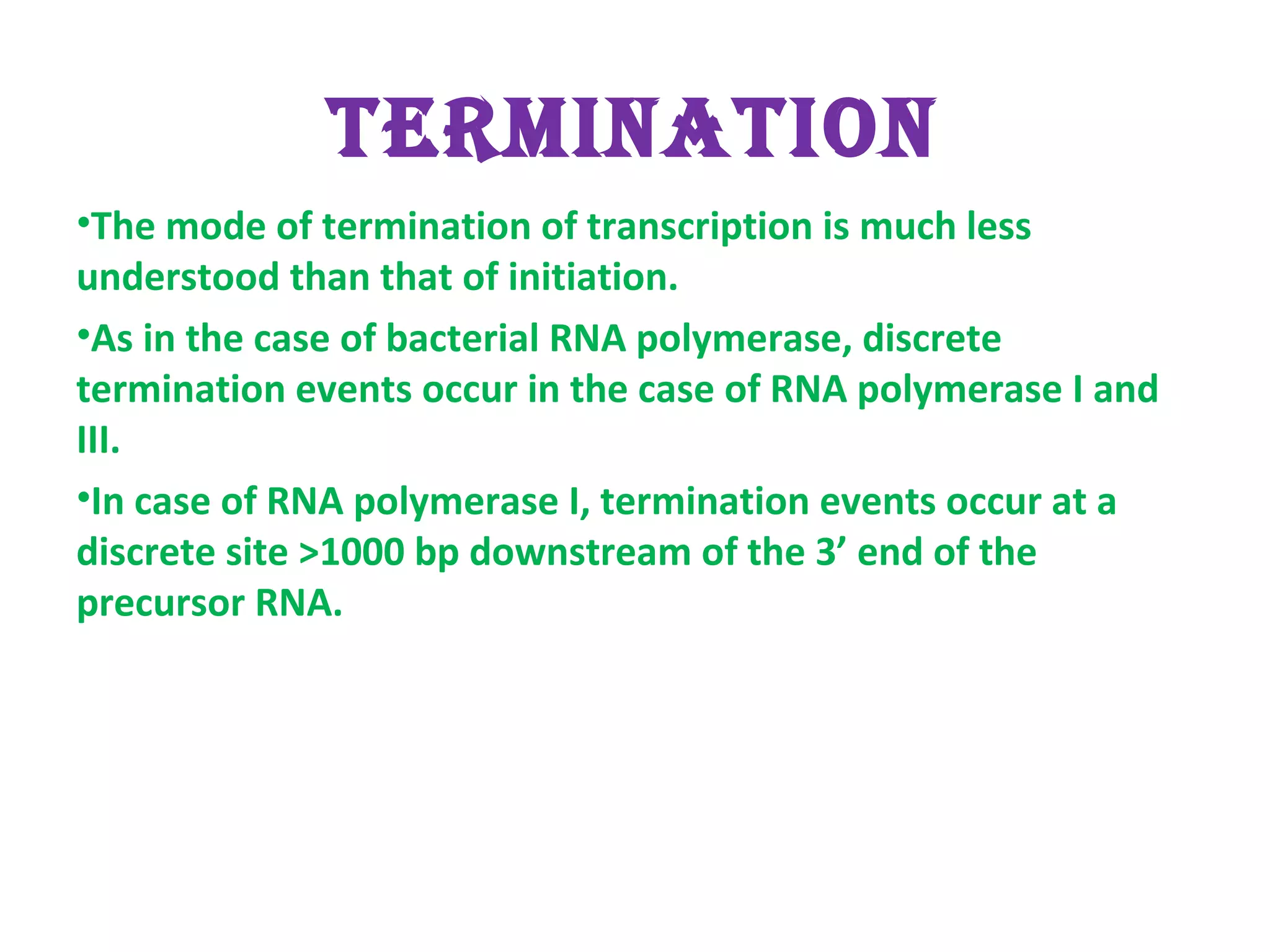 TERMINATION
•The mode of termination of transcription is much less
understood than that of initiation.
•As in the case of bacterial RNA polymerase, discrete
termination events occur in the case of RNA polymerase I and
III.
•In case of RNA polymerase I, termination events occur at a
discrete site >1000 bp downstream of the 3’ end of the
precursor RNA.
 