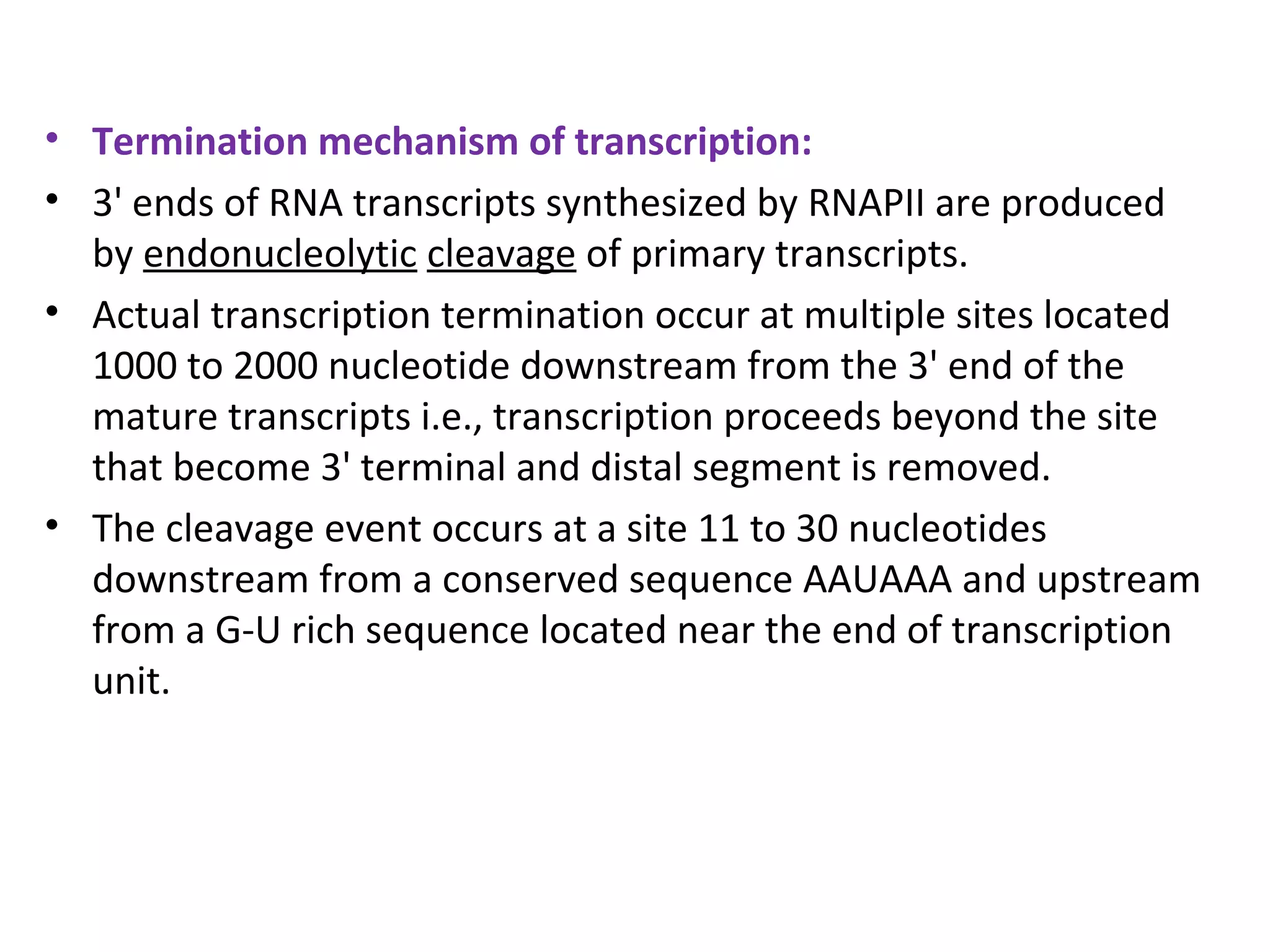 • Termination mechanism of transcription:
• 3' ends of RNA transcripts synthesized by RNAPІІ are produced
by endonucleolytic cleavage of primary transcripts.
• Actual transcription termination occur at multiple sites located
1000 to 2000 nucleotide downstream from the 3' end of the
mature transcripts i.e., transcription proceeds beyond the site
that become 3' terminal and distal segment is removed.
• The cleavage event occurs at a site 11 to 30 nucleotides
downstream from a conserved sequence AAUAAA and upstream
from a G-U rich sequence located near the end of transcription
unit.
 