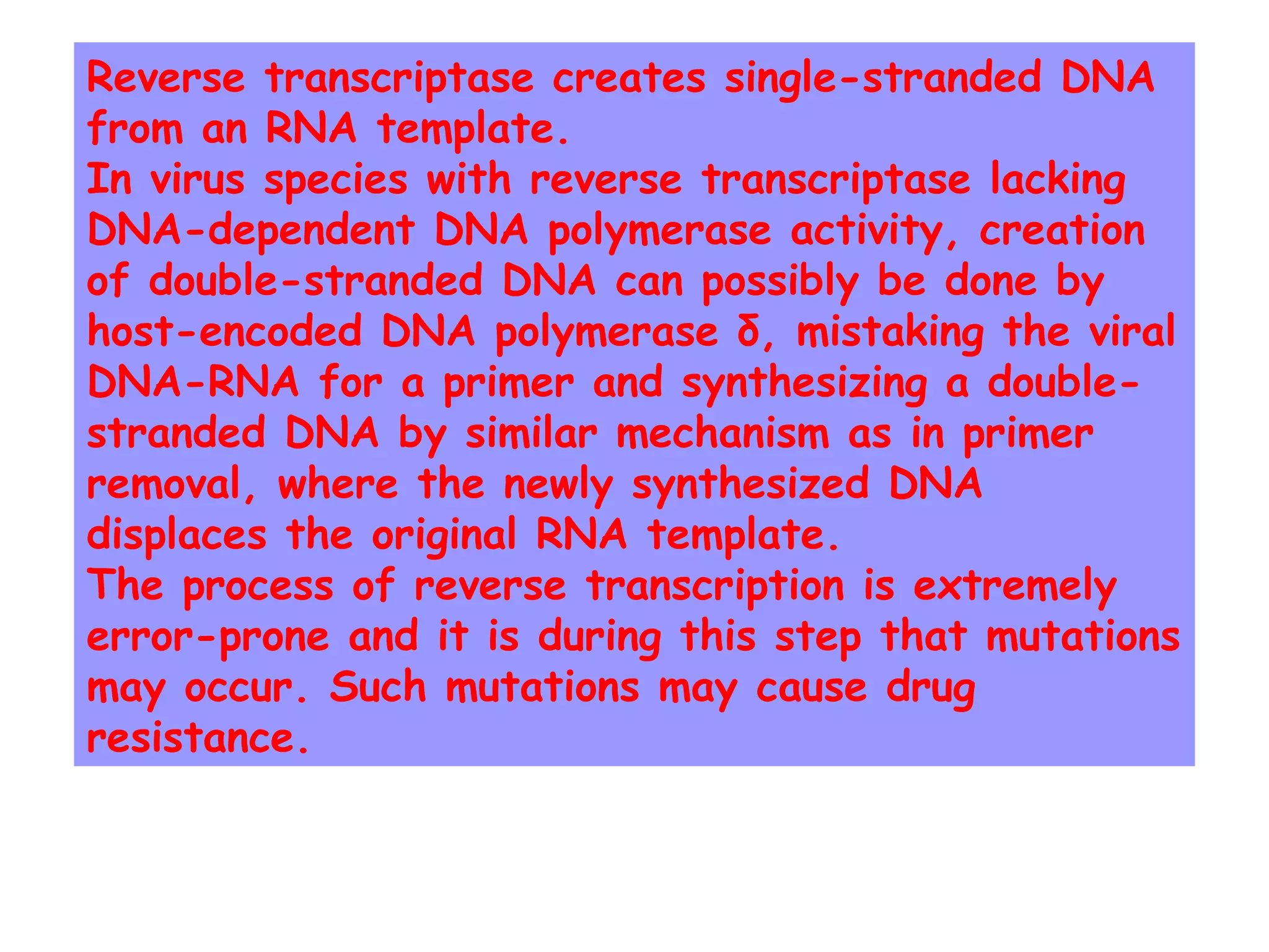Reverse transcriptase creates single-stranded DNA
from an RNA template.
In virus species with reverse transcriptase lacking
DNA-dependent DNA polymerase activity, creation
of double-stranded DNA can possibly be done by
host-encoded DNA polymerase δ, mistaking the viral
DNA-RNA for a primer and synthesizing a double-
stranded DNA by similar mechanism as in primer
removal, where the newly synthesized DNA
displaces the original RNA template.
The process of reverse transcription is extremely
error-prone and it is during this step that mutations
may occur. Such mutations may cause drug
resistance.
 