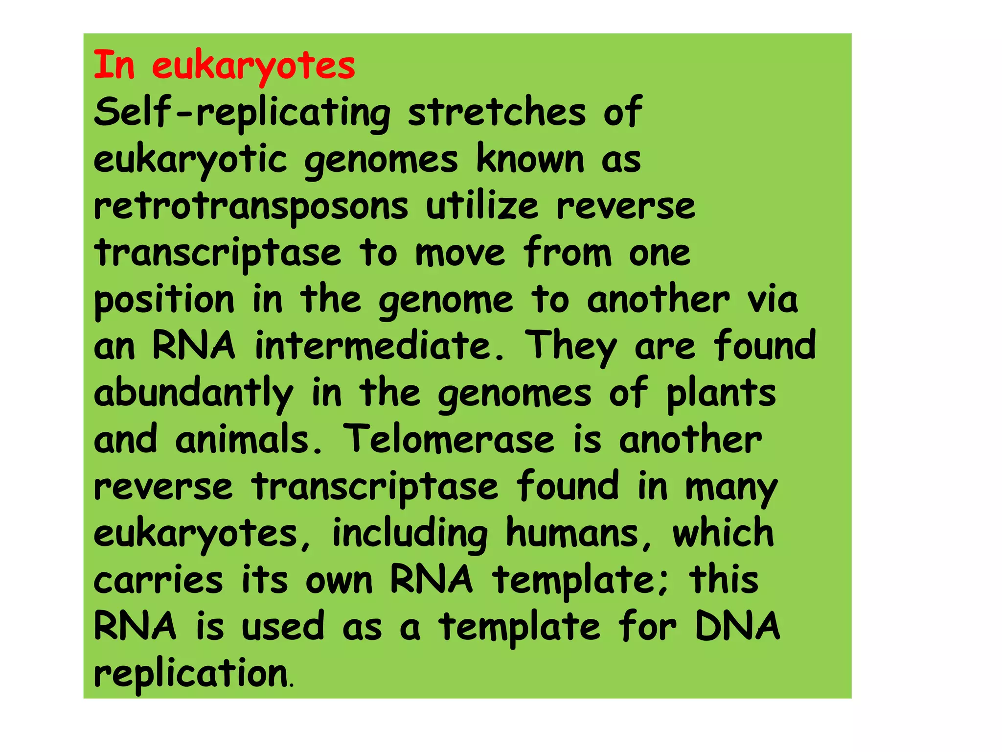 In eukaryotes
Self-replicating stretches of
eukaryotic genomes known as
retrotransposons utilize reverse
transcriptase to move from one
position in the genome to another via
an RNA intermediate. They are found
abundantly in the genomes of plants
and animals. Telomerase is another
reverse transcriptase found in many
eukaryotes, including humans, which
carries its own RNA template; this
RNA is used as a template for DNA
replication.
 
