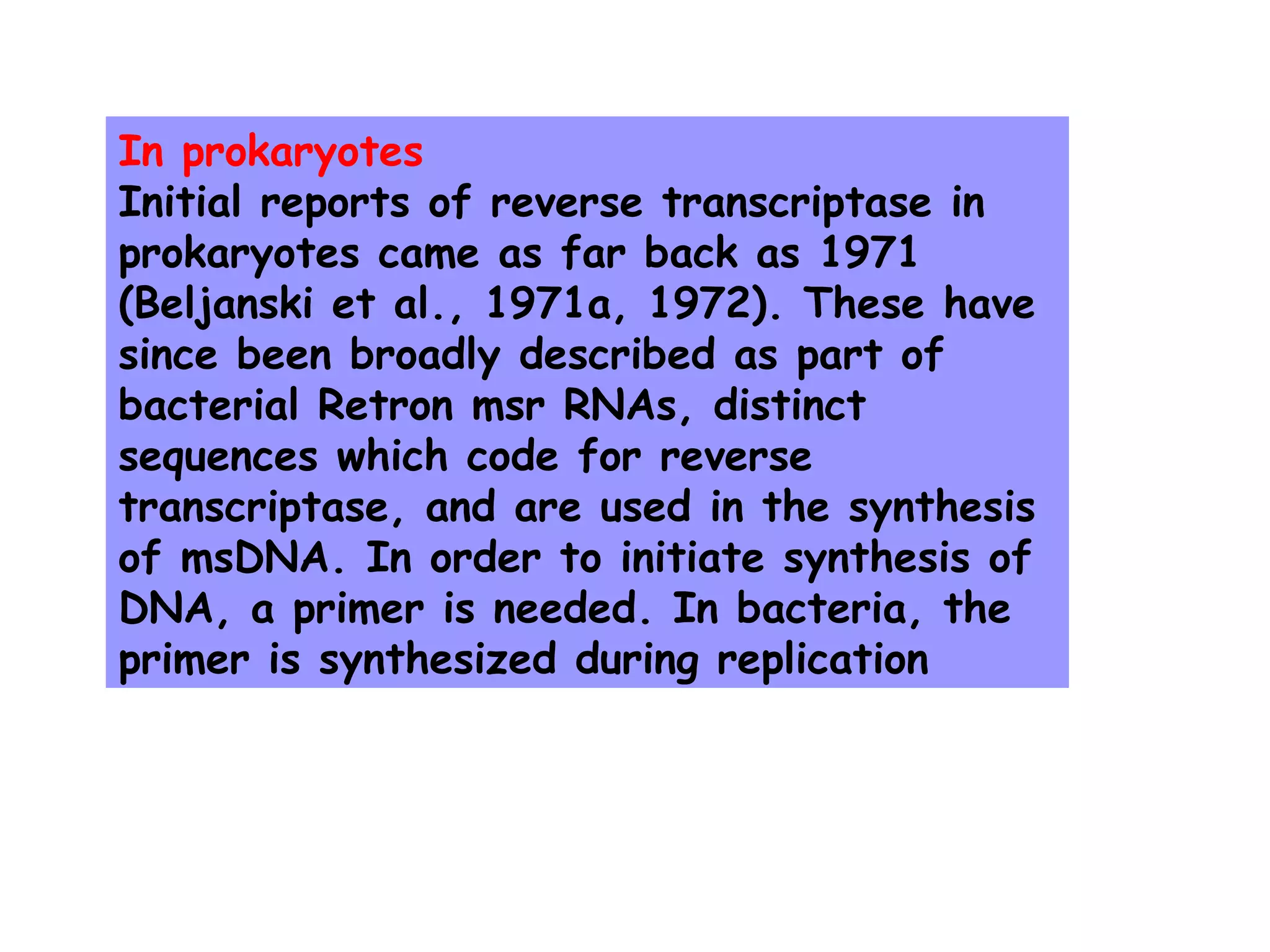 In prokaryotes
Initial reports of reverse transcriptase in
prokaryotes came as far back as 1971
(Beljanski et al., 1971a, 1972). These have
since been broadly described as part of
bacterial Retron msr RNAs, distinct
sequences which code for reverse
transcriptase, and are used in the synthesis
of msDNA. In order to initiate synthesis of
DNA, a primer is needed. In bacteria, the
primer is synthesized during replication
 