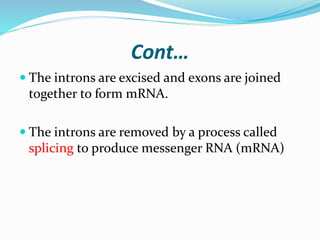 Cont…
 The introns are excised and exons are joined
together to form mRNA.
 The introns are removed by a process called
splicing to produce messenger RNA (mRNA)
 