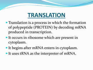 TRANSLATION
 Translation is a process in which the formation
of polypeptide (PROTEIN) by decoding mRNA
produced in transcription.
 It occurs in ribosome which are present in
cytoplasm.
 It begins after mRNA enters in cytoplasm.
 It uses tRNA as the interpreter of mRNA.
 