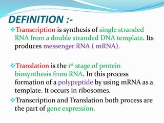 DEFINITION :-
Transcription is synthesis of single stranded
RNA from a double stranded DNA template. Its
produces messenger RNA ( mRNA).
Translation is the 1st stage of protein
biosynthesis from RNA. In this process
formation of a polypeptide by using mRNA as a
template. It occurs in ribosomes.
Transcription and Translation both process are
the part of gene expression.
 