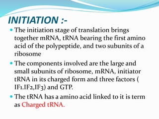 INITIATION :-
 The initiation stage of translation brings
together mRNA, tRNA bearing the first amino
acid of the polypeptide, and two subunits of a
ribosome
 The components involved are the large and
small subunits of ribosome, mRNA, initiator
tRNA in its charged form and three factors (
IF1.IF2,IF3) and GTP.
 The tRNA has a amino acid linked to it is term
as Charged tRNA.
 