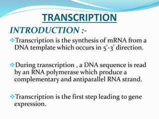 TRANSCRIPTION
INTRODUCTION :-
Transcription is the synthesis of mRNA from a
DNA template which occurs in 5’-3’ direction.
During transcription , a DNA sequence is read
by an RNA polymerase which produce a
complementary and antiparallel RNA strand.
Transcription is the first step leading to gene
expression.
 