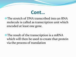 Cont…
The stretch of DNA transcribed into an RNA
molecule is called as transcription unit which
encoded at least one gene.
The result of the transcription is a mRNA
which will then be used to create that protein
via the process of translation
 