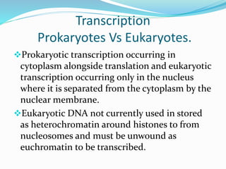 Transcription
Prokaryotes Vs Eukaryotes.
Prokaryotic transcription occurring in
cytoplasm alongside translation and eukaryotic
transcription occurring only in the nucleus
where it is separated from the cytoplasm by the
nuclear membrane.
Eukaryotic DNA not currently used in stored
as heterochromatin around histones to from
nucleosomes and must be unwound as
euchromatin to be transcribed.
 