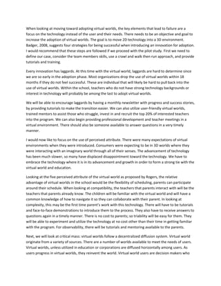 When looking at moving toward adopting virtual worlds, the key elements that lead to failure are a
focus on the technology instead of the user and their needs. There needs to be an objective and goal to
increase the adoption of virtual worlds. The goal is to move 2D technology into a 3D environment.
Badger, 2008, suggests four strategies for being successful when introducing an innovation for adoption.
I would recommend that these steps are followed if we proceed with the pilot study. First we need to
define our case, consider the team members skills, use a crawl and walk then run approach, and provide
tutorials and training.

Every innovation has laggards. At this time with the virtual world, laggards are hard to determine since
we are so early in the adoption phase. Most organizations drop the use of virtual worlds within 18
months if they do not feel successful. These are individual that will likely be hard to pull back into the
use of virtual worlds. Within the school, teachers who do not have strong technology backgrounds or
interest in technology will probably be among the last to adopt virtual worlds.

We will be able to encourage laggards by having a monthly newsletter with progress and success stories,
by providing tutorials to make the transition easier. We can also utilize user-friendly virtual worlds,
trained mentors to assist those who struggle, invest in and recruit the top 20% of interested teachers
into the program. We can also begin providing professional development and teacher meetings in a
virtual environment. There should also be someone available to answer questions in a very timely
manner.

I would now like to focus on the use of perceived attribute. There were many expectations of virtual
environments when they were introduced. Consumers were expecting to be in 3D worlds where they
were interacting with an imaginary world through all of their senses. The advancement of technology
has been much slower, so many have displaced disappointment toward the technology. We have to
embrace the technology where it is in its advancement and growth in order to form a strong tie with the
virtual world and education.

Looking at the five perceived attribute of the virtual world as proposed by Rogers, the relative
advantage of virtual worlds in the school would be the flexibility of scheduling, parents can participate
around their schedule. When looking at compatibility, the teachers that parents interact with will be the
teachers that parents already know. The children will be familiar with the virtual world and will have a
common knowledge of how to navigate it so they can collaborate with their parent. In looking at
complexity, this may be the first time parent’s work with this technology. There will have to be tutorials
and face-to-face demonstrations to introduce them to the process. They also have to receive answers to
questions again in a timely manner. There is no cost to parents; so triability will be easy for them. They
will be able to experiment and utilize the technology at no cost other than their time in getting familiar
with the program. For observability, there will be tutorials and mentoring available to the parents.

Next, we will look at critical mass: virtual worlds follow a decentralized diffusion system. Virtual world
originate from a variety of sources. There are a number of worlds available to meet the needs of users.
Virtual worlds, unless utilized in education or corporations are diffused horizontally among users. As
users progress in virtual worlds, they reinvent the world. Virtual world users are decision makers who
 