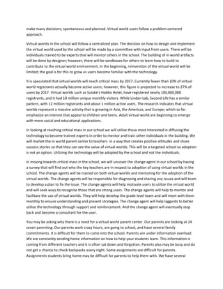 make many decisions; spontaneous and planned. Virtual world users follow a problem centered
approach.

Virtual worlds in the school will follow a centralized plan. The decision on how to design and implement
the virtual world used by the school will be made by a committee with input from users. There will be
individuals trained to be experts that will mentor others in the school. The building of in world artifacts
will be done by designer; however, there will be sandboxes for others to learn how to build to
contribute to the virtual world environment. In the beginning, reinvention of the virtual world will be
limited; the goal is for this to grow as users become familiar with the technology.

It is speculated that virtual worlds will reach critical mass by 2017. Currently fewer than 10% of virtual
world registrants actually become active users; however, this figure is projected to increase to 27% of
users by 2017. Virtual worlds such as Sulake’s Habbo Hotel, have registered nearly 100,000,000
registrants, and it had 10 million unique monthly visitors. While Linden Lab, Second Life has a similar
pattern, with 12 million registrants and about 1 million active users. The research indicates that virtual
worlds represent a massive activity that is growing in Asia, the Americas, and Europe; which so far
emphasize an interest that appeal to children and teens. Adult virtual world are beginning to emerge
with more social and educational applications.

In looking at reaching critical mass in our school we will utilize those most interested in diffusing the
technology to become trained experts in order to mentor and train other individuals in the building. We
will market the in world parent center to teachers in a way that creates positive attitudes and share
success stories so that they can see the value of virtual worlds. This will be a targeted school so adoption
is not an option. Utilizing the technology will be adopted by the school and not the individuals.

In moving towards critical mass in the school, we will uncover the change agent in our school by having
a survey that will find out who the key teachers are in respect to adoption of using virtual worlds in the
school. The change agents will be trained on both virtual worlds and mentoring for the adoption of the
virtual worlds. The change agents will be responsible for diagnosing and sharing any issues and will team
to develop a plan to fix the issue. The change agents will help motivate users to utilize the virtual world
and will seek ways to recognize those that are strong users. The change agents will help to mentor and
facilitate the use of virtual worlds. They will help develop the grade level team and will meet with them
monthly to ensure understanding and present strategies. The change agent will help laggards to better
utilize the technology through support and reinforcement. And the change agent will eventually step
back and become a consultant for the user.

You may be asking why there is a need for a virtual world parent center. Our parents are looking at 24
seven parenting. Our parents work crazy hours, are going to school, and have several family
commitments. It is difficult for them to come into the school. Parents are under information overload.
We are constantly sending home information on how to help your students learn. This information is
coming from different teachers and it is often sat down and forgotten. Parents also may be busy and do
not get a chance to check backpacks every night. Some assignments are difficult for parents.
Assignments students bring home may be difficult for parents to help them with. We have several
 