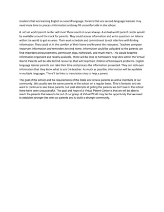 students that are learning English as second language. Parents that are second-language learners may
need more time to process information and may fill uncomfortable in the school.

A virtual world parent center will meet these needs in several ways. A virtual world parent center would
be available around the clock for parents. They could access information and write questions on listserv
within the world to get answers. Their work schedule and commitment to not interfere with finding
information. They could sit in the comfort of their home and browse the resources. Teachers compose
important information and reminders to send home. Information could be uploaded so the parents can
find important announcements, permission slips, homework, and much more. This would keep the
information organized and readily available. There will be links to homework help sites within the Virtual
World. Parents will be able to find resources that will help their children of homework problems. English
language learner parents can take their time and process the information presented. They can look over
information that they know what to ask the teacher. As much as possible, information will be available
in multiple languages. There'll be links to translation sites to help a parent.

The goal of the school and the requirements of the State are to have parents as active members of our
community. We usually see the same parents at the school on a regular basis. This is fantastic and we
want to continue to see these parents, but past attempts at getting the parents we don't see in the school
there have been unsuccessful. The goal and hope of a Virtual Parent Center is that we will be able to
reach the parents that seem to be out of our grasp. A Virtual World may be the opportunity that we need
to establish stronger ties with our parents and to build a stronger community.
 