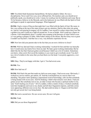 3 
SID: You think Hank Kunneman had problems. He had an adoptive father. He was a 
disciplinarian. Never said I love you, never affirmed him. His teachers said, you should never 
publically speak, you should never write. I mean, he would go into his bedroom and weep. But at 
18, he became a believer in the Messiah, and in his bedroom, he was filled with the Spirit of God 
and began to speak in supernatural languages. What happened? 
HANK: I had a vision of Heaven that night that I was filled with the Spirit of God. My mom, in 
fact, was yelling at the top of the steps trying to get my attention. Had no idea what was going 
on. And as I was praying in tongues, all of a sudden, I saw myself in a place where there was like 
a golden river and I could see a light all around me. It was so bright. And I could see a figure on 
a throne. I fell immediately down. I couldn't stop weeping in the presence of what I believe now 
is I was getting a glimpse of Abba, Abba Father sitting on His throne. But the Glory was so great 
I couldn't see beyond it. And that was a very, very dramatic experience for me. 
SID: Now how did your parents take to the fact that you are now a believer in Jesus? 
HANK: Well my dad and I had a working relationship. I worked for him and that was basically 
how I would sense any kind of love from my dad. We had a great working relationship. But he 
didn't like the fact that I had just gotten saved because I didn't use a lot of wisdom. Sometimes 
you know, when you're first saved the tendency is you want to get everybody saved. You don't 
use a lot of wisdom in the sense that you beat them over the head. I was pretty aggressive, over-zealous. 
SID: Okay. They're not happy with that. I get it. You had severe acne. 
HANK: Yes. 
SID: How bad was it? 
HANK: Well that's the part that made my dad even more angry. I had severe acne. Obviously, I 
worked at a service station, gas station, oil. And the Lord healed me at a service that I was 
attending. The pastor starts speaking a supernatural word of knowledge, calls out that somebody 
is being healed with severe acne. And I'm thinking, I didn't what miracles were about. I had just 
gotten saved. But somebody next to me, an older woman who became a spiritual mother to me, 
said, "God's healing you of acne." All of a sudden, within a matter of days, it looked somebody 
took their handprints and went to my cheeks and left their fingerprint imprints, and little circles 
were appearing, different sizes on my face. My dad could not deny it. I began to tell him that I 
not only got saved, but I was being healed. 
SID: But wait a second now. He saw severe acne. He saw it all gone. 
HANK: Yeah. 
SID: Did you see those fingerprints? 
 