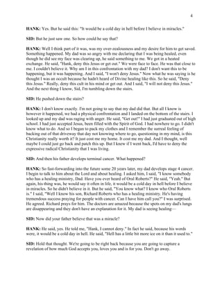 4 
HANK: Yes. But he said this: "It would be a cold day in hell before I believe in miracles." 
SID: But he just saw one. So how could he say that? 
HANK: Well I think part of it was, was my over-zealousness and my desire for him to get saved. 
Something happened. My dad was so angry with me declaring that I was being healed, even 
though he did see my face was clearing up, he said something to me. We got in a heated 
exchange. He said, "Hank, deny this Jesus or get out." We were face to face. He was that close to 
me. I couldn't believe it. Why am I in this confrontation with my dad? I don't want this to be 
happening, but it was happening. And I said, "I won't deny Jesus." Now what he was saying is he 
thought I was an occult because he hadn't heard of Divine healing like this. So he said, "Deny 
this Jesus." Really, deny this cult in his mind or get out. And I said, "I will not deny this Jesus." 
And the next thing I know, Sid, I'm tumbling down the stairs. 
SID: He pushed down the stairs? 
HANK: I don't know exactly. I'm not going to say that my dad did that. But all I know is 
however it happened, we had a physical confrontation and I landed on the bottom of the stairs. I 
looked up and my dad was raging with anger. He said, "Get out!" I had just graduated out of high 
school. I had just accepted Jesus, been filled with the Spirit of God. I had nowhere to go. I didn't 
know what to do. And so I began to pack my clothes and I remember the surreal feeling of 
backing out of that driveway that day not knowing where to go, questioning in my mind, is this 
Christianity really worth it? It just cost me my home. It cost me my dad. And I thought, well 
maybe I could just go back and patch this up. But I knew if I went back, I'd have to deny the 
expressive radical Christianity that I was living. 
SID: And then his father develops terminal cancer. What happened? 
HANK: So fast-forwarding into the future some 20 years later, my dad develops stage 4 cancer. 
I begin to talk to him about the Lord and about healing. I asked him, I said, "I know somebody 
who has a healing ministry, Dad. Have you ever heard of Oral Roberts?" He said, "Yeah." But 
again, his thing was, he would say it often in life, it would be a cold day in hell before I believe 
in miracles. So he didn't believe in it. But he said, "You know what? I know who Oral Roberts 
is." I said, "Well I know his son, Richard Roberts who has a healing ministry. He's having 
tremendous success praying for people with cancer. Can I have him call you?" I was surprised. 
He agreed. Richard prays for him. The doctors are amazed because the spots on my dad's lungs 
are disappearing and they don't have an explanation for it. My dad is seeing healing— 
SID: Now did your father believe that was a miracle? 
HANK: He said, yes. He told me, "Hank, I cannot deny." In fact he said, because his words 
were, it would be a cold day in hell. He said, "Hell has a little bit more ice on it than it used to." 
SID: Hold that thought. We're going to be right back because you are going to capture a 
revelation of how much God accepts you, loves you and is for you. Don't go away. 
 