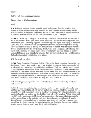 5 
[music] 
We'll be right back to It's Supernatural. 
We now return to It’s Supernatural. 
[music] 
SID: So Hank Kunneman, pushed out of his house, pushed down the stairs, nowhere to go 
because he would not deny Jesus. And his father has stage 4 cancer, terminal cancer. Richard 
Roberts calls him on the phone. He's healed. The doctors don't understand it. Richard leads him 
to the Lord. Do you remember the first time your dad said to you, "I love you"? 
HANK: If I would say, "I love you," he would say, "Same here" or he wouldn't acknowledge it. 
But to hear him say, "I love you" is like feeling the love of God the first time that you say, Jesus 
come into my heart. Something happened. I was throwing some papers away trying to empty out 
a desk. And all of a sudden as I was tossing them into the trash can, something started swirling 
almost like a snowflake out of the sky, and it landed down at my feet. And I brought it with me. 
It was a little note that my dad wrote ending it with, "Take care. I love you. Dad." Hearing those 
words for the first time to where it wasn't forced or "same here" response, it began to heal my 
heart, and I began to have the dad after salvation that I always wanted, one that I could talk about 
the Lord with, one that would tell me he loved me. 
SID: Did he tell you often? 
HANK: Yeah. Every time. Every time I talked to him on the phone, every time, I remember one 
time he said, "Hank, I want to talk to you," I was so afraid, because my dad never wanted to talk 
or ask my advice. I was scared. I called him back and I said, "Dad, can I ask you why?" He said, 
"I just want to talk. There's some things I wanted answered." He wanted to know about Heaven. 
He wanted to know about healing. He wanted to know about Jesus. And then he would say to me 
whenever I would leave or drop him off at his home, he'd say, "I love you, son." And when you 
hear that, growing up not hearing it, it touches your heart. Even now it's hard holding back the 
tears. That's why I didn't want to share this story, but I need to share it. 
SID: I'm telling you, everyone has a void in their heart over father and it's really over Father 
God. Go ahead. 
HANK: I release that anointing right now to you, whether you grew up with a father. He never 
said he loved you, maybe he did, but you've been hurt and wounded. The Bible says that, "love is 
patient, love is kind, love doesn't boil over in jealousy or in anger." We often think that's the love 
we should have for one another and it is. But I say God is love. So therefore, Abba is patient with 
you. He's kind. He's considerate. He doesn't act unbecomingly. He doesn't take in account of a 
suffered wrong. Receive that anointing right now. Some of you are being healed physically. 
Some of you are being touched now in your heart. Years of memories of bad experiences are 
going [clap] like that because the Anointing is touching and destroying that yoke and undoing 
heaving burdens. Receive Abba's love. Say, I receive Abba's love. 
 