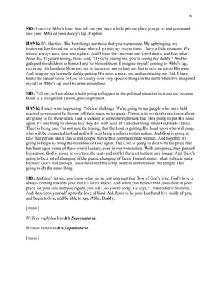 6 
SID: I receive Abba's love. You tell me you have a little private place you go to and you crawl 
into your Abba or your daddy's lap. Explain. 
HANK: It's like this. The best things are those that you experience. My upbringing, my 
testimony has forced me to a place where I go into my prayer time. I have a little ottoman. We 
should always set a time and a place. And I have this ottoman and kneel down, and I do what 
Jesus did. If you're seeing, Jesus said, "If you're seeing me, you're seeing my daddy." And he 
gathered the children to himself and he blessed them. I imagine myself coming to Abba's lap, 
receiving His hands to bless me, not to harm me, not to hurt me, but to receive me to His own. 
And imagine my heavenly daddy putting His arms around me, and embracing me. Sid, I have 
heard the tender voice of God so clearly over very specific things in the earth when I've imagined 
myself in Abba's lap and His arms around me. 
SID: Tell me, tell me about what's going to happen in the political situation in America, because 
Hank is a recognized known, proven prophet. 
HANK: Here's what happening. Political shakings. We're going to see people who have held 
seats of government be thrown off their seats, so to speak. People who we don't even know about 
are going to fill those seats. God is looking at someone right now that He's going to put His hand 
upon. It's one thing to choose like they did with Saul. It’s another thing when God finds David. 
There is being one, I'm not sure the timing, that the Lord is putting His hand upon who will pray, 
who will be connected to God and will help bring a reform to this nation. And God is going to 
take that person like a David and couple him with a compassionate woman. And together it's 
going to begin to bring the visitation of God again. The Lord is going to deal with the pride that 
has been upon some of these world leaders, even in our own nation. With arrogance, they penned 
legislation. God is going to overturn the seats and not let them sit in them any longer. And there's 
going to be a lot of changing of the guard, changing of faces. Doesn't matter what political party 
because God's had enough. Jesus fashioned his whip, went in and cleansed the temple. He's 
going to do the same thing. 
SID: And don't let sin, you know what sin is, just interrupt that flow of God's love. God's love is 
always coming towards you. But it's like a shield. And when you believe that Jesus died in your 
place for your sins and you repent, you tell God you're sorry, He says, "I remember it no more." 
And then open yourself up to the love of God. Ask Jesus to be your Lord and live inside of you, 
and begin to live, and be able to say, Abba, Daddy. 
[music] 
We'll be right back to It's Supernatural. 
We now return to It’s Supernatural. 
[music] 
 