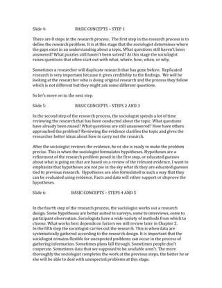 Slide 4: BASIC CONCEPTS – STEP 1 
There are 8 steps in the research process. The first step in the research process is to 
define the research problem. It is at this stage that the sociologist determines where 
the gaps exist in an understanding about a topic. What questions still haven’t been 
answered? What puzzles still haven’t been solved? At this stage the sociologist 
raises questions that often start out with what, where, how, when, or why. 
Sometimes a researcher will duplicate research that has gone before. Replicated 
research is very important because it gives credibility to the findings. We will be 
looking at the researcher who is doing original research and the process they follow 
which is not different but they might ask some different questions. 
So let’s move on to the next step. 
Slide 5: BASIC CONCEPTS – STEPS 2 AND 3 
In the second step of the research process, the sociologist spends a lot of time 
reviewing the research that has been conducted about the topic. What questions 
have already been raised? What questions are still unanswered? How have others 
approached the problem? Reviewing the evidence clarifies the topic and gives the 
researcher better ideas about how to carry out the research. 
After the sociologist reviews the evidence, he or she is ready to make the problem 
precise. This is when the sociologist formulates hypotheses. Hypotheses are a 
refinement of the research problem posed in the first step, or educated guesses 
about what is going on that are based on a review of the relevant evidence. I want to 
emphasize that hypotheses are not pie in the sky what ifs they are educated guesses 
tied to previous research. Hypotheses are also formulated in such a way that they 
can be evaluated using evidence. Facts and data will either support or disprove the 
hypotheses. 
Slide 6: BASIC CONCEPTS – STEPS 4 AND 5 
In the fourth step of the research process, the sociologist works out a research 
design. Some hypotheses are better suited to surveys, some to interviews, some to 
participant observation. Sociologists have a wide variety of methods from which to 
choose. What works best depends on factors we will review later in Chapter 2. 
In the fifth step the sociologist carries out the research. This is when data are 
systematically gathered according to the research design. It is important that the 
sociologist remains flexible for unexpected problems can occur in the process of 
gathering information. Sometimes plans fall through. Sometimes people don’t 
cooperate. Sometimes data that we supposed to be available aren’t. The more 
thoroughly the sociologist completes the work at the previous steps, the better he or 
she will be able to deal with unexpected problems at this stage. 
 