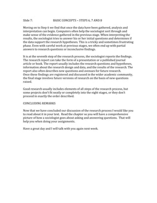Slide 7: BASIC CONCEPTS – STEPS 6, 7 AND 8 
Moving on to Step 6 we find that once the data have been gathered, analysis and 
interpretation can begin. Computers often help the sociologist sort through and 
make sense of the evidence gathered in the previous stage. When interpreting the 
results, the sociologist tries to answer his or her initial questions and determines if 
the data support the research hypotheses. This is a tricky and sometimes frustrating 
phase. Even with careful work at previous stages, we often end up with partial 
answers to research questions or inconclusive findings. 
It is at the seventh step of the research process, the sociologist reports the findings. 
The research report can take the form of a presentation or a published journal 
article or book. The report usually includes the research questions and hypotheses, 
information about the research design and data, and the results of the research. The 
report also often describes new questions and avenues for future research. 
Once these findings are registered and discussed in the wider academic community, 
the final stage involves future versions of research on the basis of new questions 
raised. 
Good research usually includes elements of all steps of the research process, but 
some projects don’t fit neatly or completely into the eight stages, or they don’t 
proceed in exactly the order described. 
CONCLUDING REMARKS 
Now that we have concluded our discussion of the research process I would like you 
to read about it in your text. Read the chapter so you will have a comprehensive 
picture of how a sociologist goes about asking and answering questions. That will 
help you when doing your assignments. 
Have a great day and I will talk with you again next week. 
