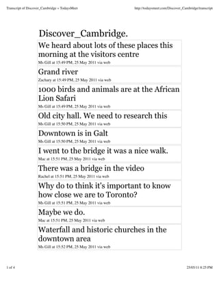 Transcript of Discover_Cambridge « TodaysMeet                  http://todaysmeet.com/Discover_Cambridge/transcript




                    Discover_Cambridge.
                    We heard about lots of these places this
                    morning at the visitors centre
                    Ms Gill at 15:49 PM, 25 May 2011 via web

                    Grand river
                    Zachary at 15:49 PM, 25 May 2011 via web

                    1000 birds and animals are at the African
                    Lion Safari
                    Ms Gill at 15:49 PM, 25 May 2011 via web

                    Old city hall. We need to research this
                    Ms Gill at 15:50 PM, 25 May 2011 via web

                    Downtown is in Galt
                    Ms Gill at 15:50 PM, 25 May 2011 via web

                    I went to the bridge it was a nice walk.
                    Mac at 15:51 PM, 25 May 2011 via web

                    There was a bridge in the video
                    Rachel at 15:51 PM, 25 May 2011 via web

                    Why do to think it's important to know
                    how close we are to Toronto?
                    Ms Gill at 15:51 PM, 25 May 2011 via web

                    Maybe we do.
                    Mac at 15:51 PM, 25 May 2011 via web

                    Waterfall and historic churches in the
                    downtown area
                    Ms Gill at 15:52 PM, 25 May 2011 via web



1 of 4                                                                                           25/05/11 8:25 PM
 