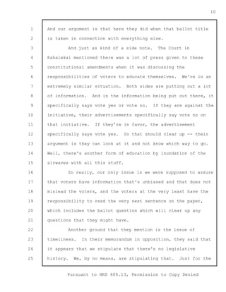 1 
2 
3 
4 
5 
6 
7 
8 
9 
10 
11 
12 
13 
14 
15 
16 
17 
18 
19 
20 
21 
22 
23 
24 
25 
Pursuant to HRS 606.13, Permission to Copy Denied 
10 
And our argument is that here they did when that ballot title 
is taken in connection with everything else. 
And just as kind of a side note. The Court in 
Kahalekai mentioned there was a lot of press given to these 
constitutional amendments when it was discussing the 
responsibilities of voters to educate themselves. We're in an 
extremely similar situation. Both sides are putting out a lot 
of information. And in the information being put out there, it 
specifically says vote yes or vote no. If they are against the 
initiative, their advertisements specifically say vote no on 
that initiative. If they're in favor, the advertisement 
specifically says vote yes. So that should clear up -- their 
argument is they can look at it and not know which way to go. 
Well, there's another form of education by inundation of the 
airwaves with all this stuff. 
So really, our only issue is we were supposed to assure 
that voters have information that's unbiased and that does not 
mislead the voters, and the voters at the very least have the 
responsibility to read the very next sentence on the paper, 
which includes the ballot question which will clear up any 
questions that they might have. 
Another ground that they mention is the issue of 
timeliness. In their memorandum in opposition, they said that 
it appears that we stipulate that there's no legislative 
history. We, by no means, are stipulating that. Just for the 
 