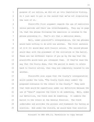 1 
2 
3 
4 
5 
6 
7 
8 
9 
10 
11 
12 
13 
14 
15 
16 
17 
18 
19 
20 
21 
22 
23 
24 
25 
Pursuant to HRS 606.13, Permission to Copy Denied 
11 
purpose of our motion, we did not go into legislative history. 
So I just want to put on the record that we're not stipulating 
the lack of it. 
Plaintiffs first argument regards the use of semicolons 
versus periods and their use interchangeably. They say on page 
14, that the phrase following the semicolon is related to the 
phrase preceding it. That's all that a semicolon means. 
Well, under plaintiff's interpretation, the two phrases 
would have nothing to do with one another. The first sentence 
of 11-6 (1) would deal with Council action. The second phrase 
would deal with the placement of the initiative on the ballot. 
These are two different topics if you go by the way that the 
plaintiffs would have you interpret them. If they're read the 
way that the County does, that the period is meant to relate 
back to Council action, then they are completely related to one 
another. 
Plaintiffs also argue that the County's interpretation 
would render the term, "The County Clerk shall submit the 
proposed ordinance to the voters in the County." They said 
that term would be superfluous under our definition because the 
use of "shall" requires the Clerk to do something. Well, under 
our definition, the Clerk does do something. It submits the 
ballot to the voters at the General Election. The Clerk 
undertakes and provides the process and framework for having an 
election. And under the statute, we would have that election 
 